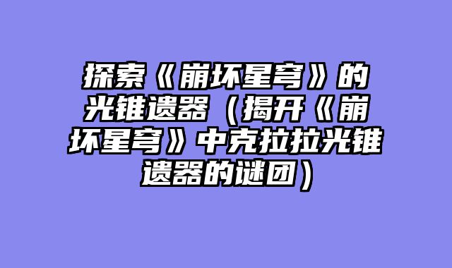 探索《崩坏星穹》的光锥遗器（揭开《崩坏星穹》中克拉拉光锥遗器的谜团）