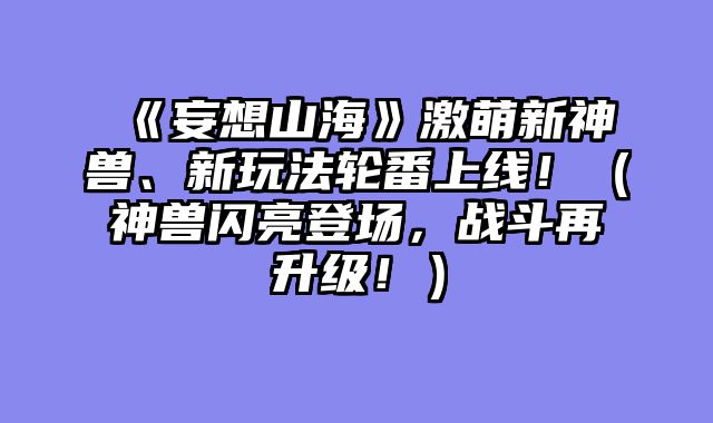 《妄想山海》激萌新神兽、新玩法轮番上线！（神兽闪亮登场，战斗再升级！）