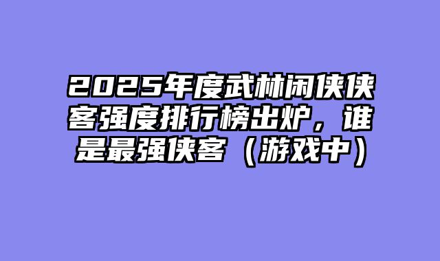 2025年度武林闲侠侠客强度排行榜出炉，谁是最强侠客（游戏中）