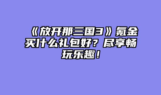 《放开那三国3》氪金买什么礼包好？尽享畅玩乐趣！