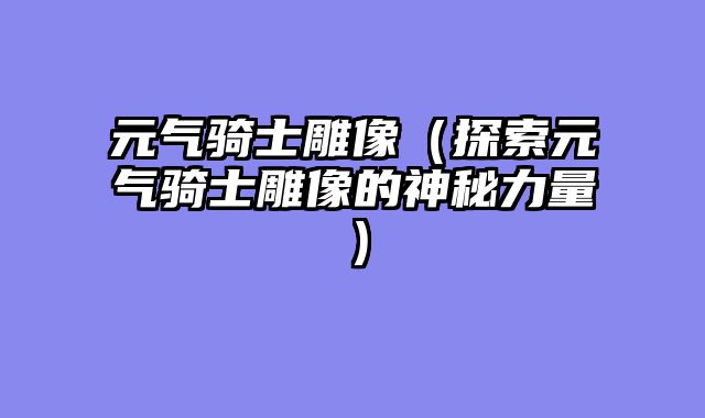 元气骑士雕像（探索元气骑士雕像的神秘力量）
