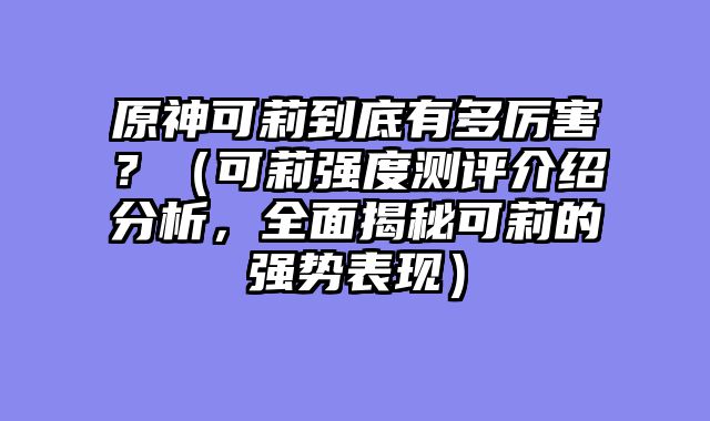 原神可莉到底有多厉害？（可莉强度测评介绍分析，全面揭秘可莉的强势表现）