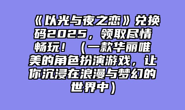 《以光与夜之恋》兑换码2025，领取尽情畅玩！（一款华丽唯美的角色扮演游戏，让你沉浸在浪漫与梦幻的世界中）