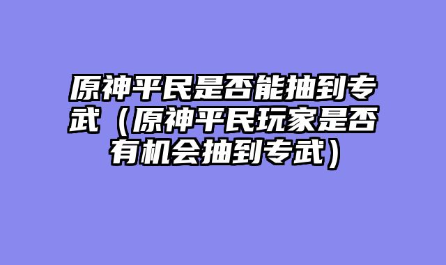 原神平民是否能抽到专武（原神平民玩家是否有机会抽到专武）