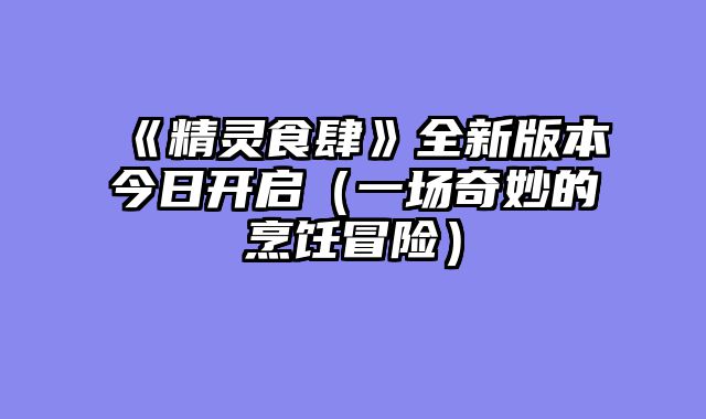 《精灵食肆》全新版本今日开启（一场奇妙的烹饪冒险）