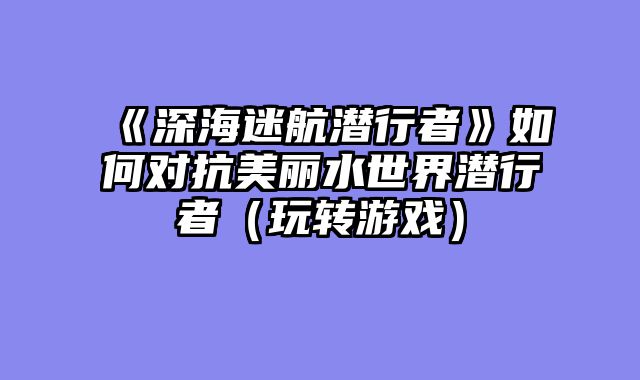 《深海迷航潜行者》如何对抗美丽水世界潜行者（玩转游戏）