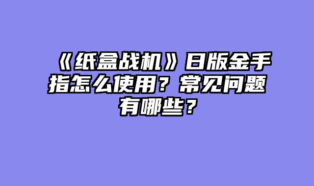 《纸盒战机》日版金手指怎么使用?常见问题有哪些?