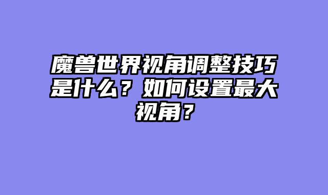 魔兽世界视角调整技巧是什么？如何设置最大视角？
