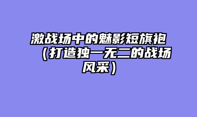 激战场中的魅影短旗袍（打造独一无二的战场风采）