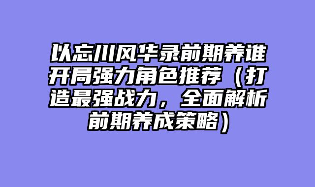 以忘川风华录前期养谁开局强力角色推荐（打造最强战力，全面解析前期养成策略）