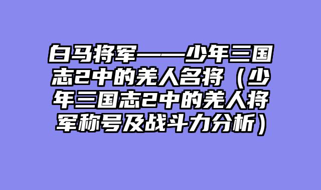 白马将军——少年三国志2中的羌人名将（少年三国志2中的羌人将军称号及战斗力分析）