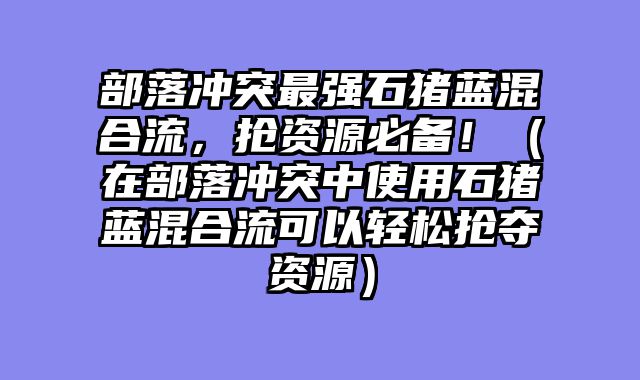 部落冲突最强石猪蓝混合流，抢资源必备！（在部落冲突中使用石猪蓝混合流可以轻松抢夺资源）