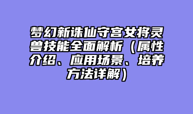 梦幻新诛仙守宫女将灵兽技能全面解析（属性介绍、应用场景、培养方法详解）
