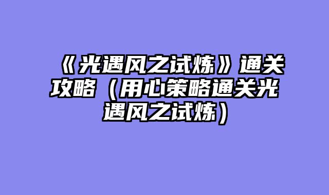《光遇风之试炼》通关攻略（用心策略通关光遇风之试炼）