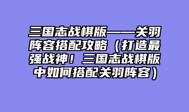 三国志战棋版——关羽阵容搭配攻略（打造最强战神！三国志战棋版中如何搭配关羽阵容）
