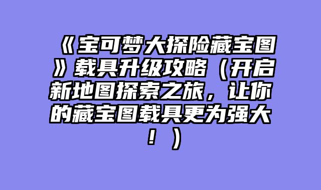《宝可梦大探险藏宝图》载具升级攻略（开启新地图探索之旅，让你的藏宝图载具更为强大！）