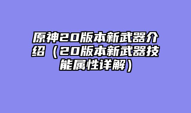 原神20版本新武器介绍（20版本新武器技能属性详解）