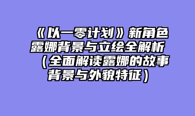 《以一零计划》新角色露娜背景与立绘全解析(全面解读露娜的故事背景与外貌特征)