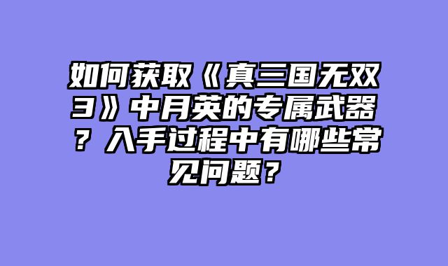 如何获取《真三国无双3》中月英的专属武器？入手过程中有哪些常见问题？