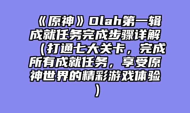 《原神》Olah第一辑成就任务完成步骤详解（打通七大关卡，完成所有成就任务，享受原神世界的精彩游戏体验）
