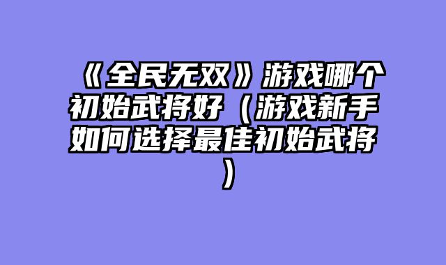 《全民无双》游戏哪个初始武将好（游戏新手如何选择最佳初始武将）