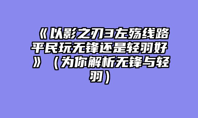 《以影之刃3左殇线路平民玩无锋还是轻羽好》（为你解析无锋与轻羽）