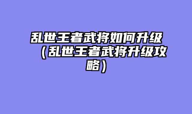 乱世王者武将如何升级（乱世王者武将升级攻略）