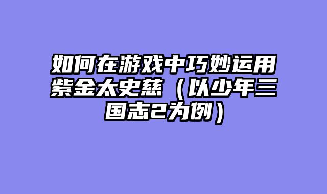 如何在游戏中巧妙运用紫金太史慈（以少年三国志2为例）