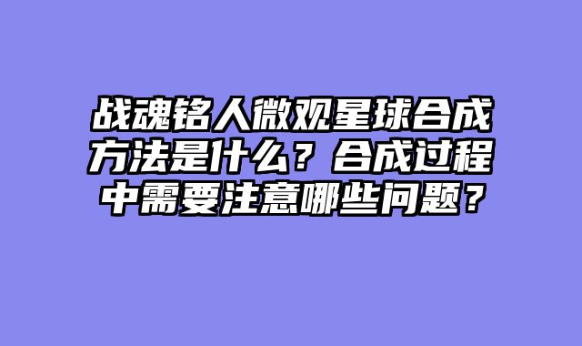 战魂铭人微观星球合成方法是什么？合成过程中需要注意哪些问题？