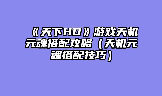 《天下HD》游戏天机元魂搭配攻略（天机元魂搭配技巧）