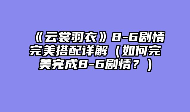 《云裳羽衣》8-6剧情完美搭配详解（如何完美完成8-6剧情？）