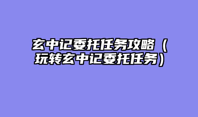 玄中记委托任务攻略(玩转玄中记委托任务)