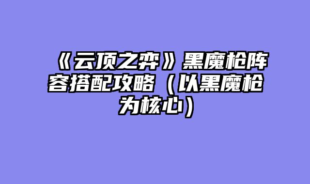 《云顶之弈》黑魔枪阵容搭配攻略（以黑魔枪为核心）