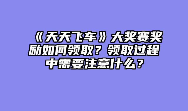 《天天飞车》大奖赛奖励如何领取？领取过程中需要注意什么？