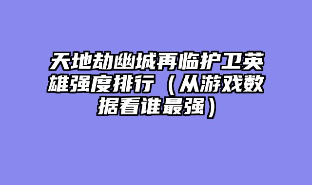 天地劫幽城再临护卫英雄强度排行（从游戏数据看谁最强）
