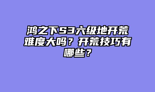 鸿之下S3六级地开荒难度大吗？开荒技巧有哪些？