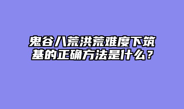 鬼谷八荒洪荒难度下筑基的正确方法是什么？