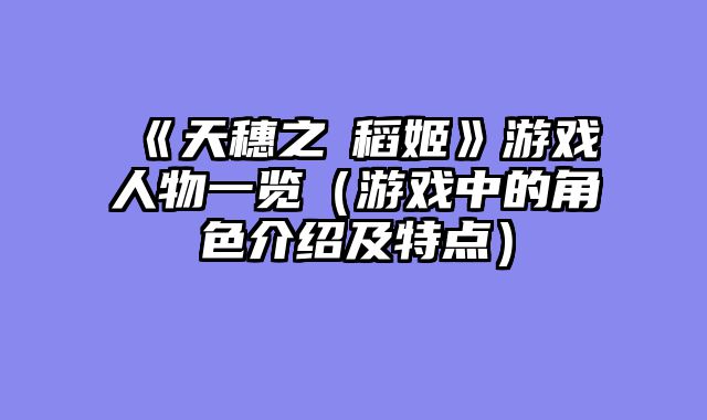 《天穗之咲稻姬》游戏人物一览(游戏中的角色介绍及特点)