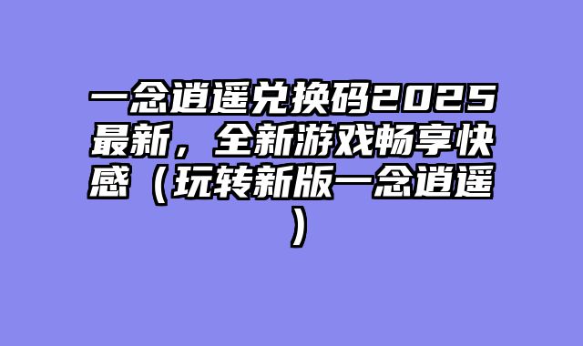 一念逍遥兑换码2025最新，全新游戏畅享快感（玩转新版一念逍遥）