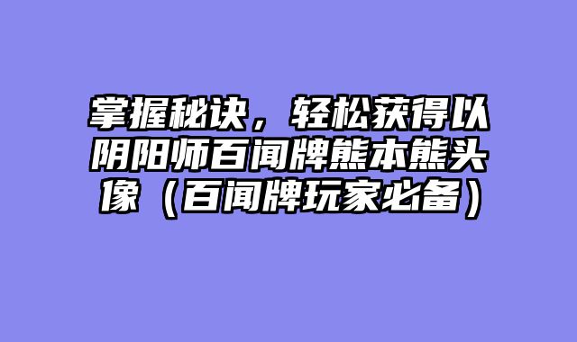 掌握秘诀，轻松获得以阴阳师百闻牌熊本熊头像（百闻牌玩家必备）