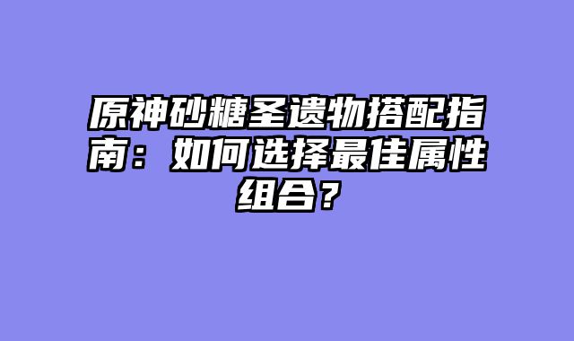 原神砂糖圣遗物搭配指南：如何选择最佳属性组合？