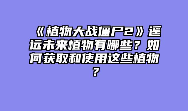 《植物大战僵尸2》遥远未来植物有哪些？如何获取和使用这些植物？