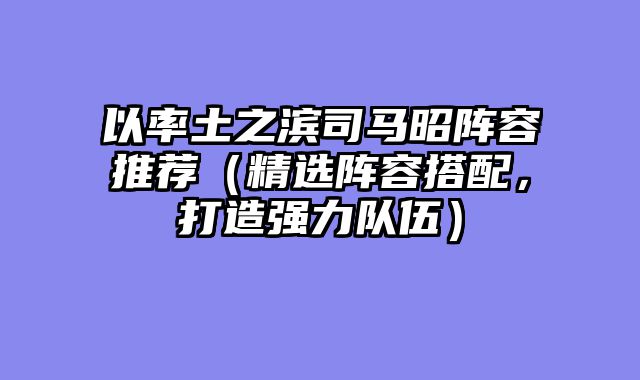 以率土之滨司马昭阵容推荐（精选阵容搭配，打造强力队伍）