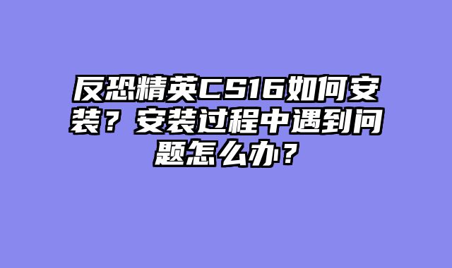 反恐精英CS16如何安装？安装过程中遇到问题怎么办？