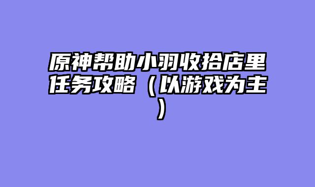 原神帮助小羽收拾店里任务攻略（以游戏为主）