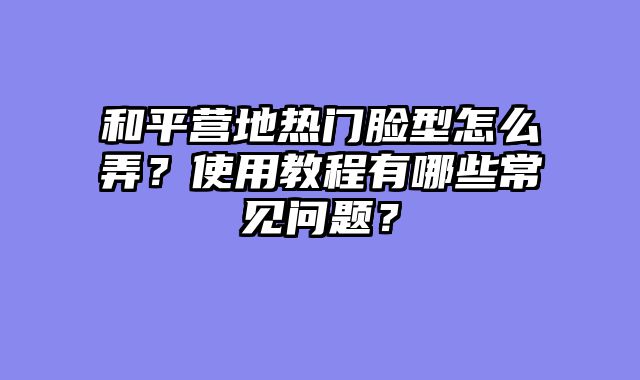和平营地热门脸型怎么弄？使用教程有哪些常见问题？