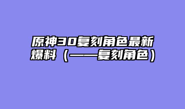 原神30复刻角色最新爆料（——复刻角色）