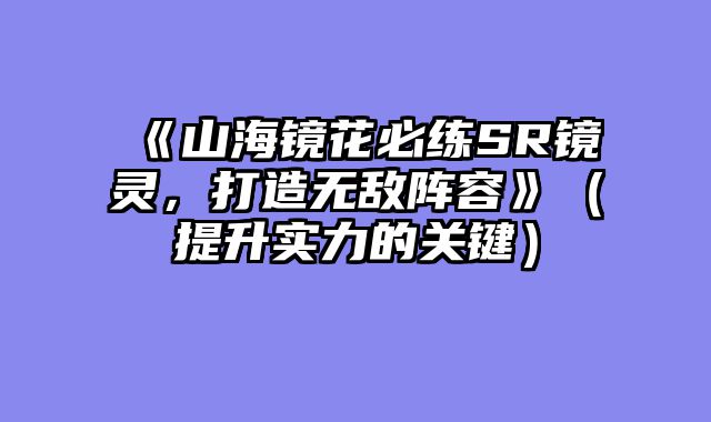《山海镜花必练SR镜灵，打造无敌阵容》（提升实力的关键）