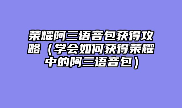 荣耀阿三语音包获得攻略（学会如何获得荣耀中的阿三语音包）