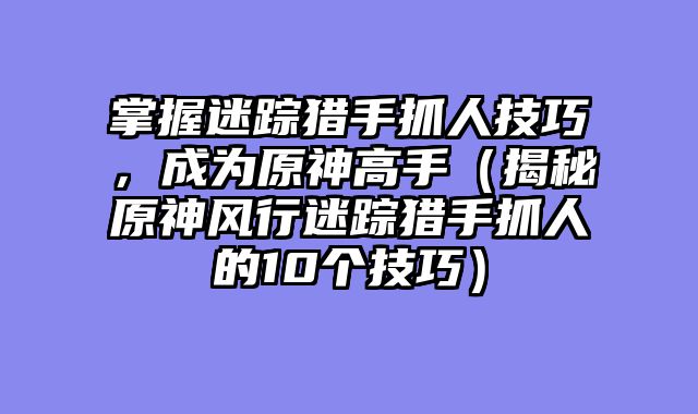 掌握迷踪猎手抓人技巧，成为原神高手（揭秘原神风行迷踪猎手抓人的10个技巧）